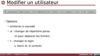 Linux LPIC1 – Comptia Linux+ noelmace.com
Modifier un utilisateur
• Options
 similaires à useradd
 -d : changer de répertoire perso
• -m pour déplacer les fichiers
 -l : changer le login
• -L (lock) et -U (unlock)
$ usermod [options] [-d repertoire [-m]] [-l login] [-L] [-U] login$ usermod [options] [-d repertoire [-m]] [-l login] [-L] [-U] login
 