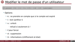 Linux LPIC1 – Comptia Linux+ noelmace.com
Supprimer un utilisateur
$ userdel [-r] [-f] [-h] login$ userdel [-r] [-f] [-h] login
• Options
 -r ou --remove : supprimer tout les fichiers (mail, spool & home)
 -f : force (en cas d'utilisateur authentifié)
• également pour les fichiers
 -h : help
 