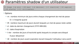 Linux LPIC1 – Comptia Linux+ noelmace.com
Modifier le mot de passe d'un utilisateur
• Options
 -k : ne prendre en compte que si le compte est expiré
 -l : lock (préfixe !)
 -u : unlock
• refusé si seulement à !
 -f pour forcer
 -d : suppression
 -S : informations (chiffrement et état)
# passwd [-k] [-l] [-u [-f]] [-d] [-S] [username]# passwd [-k] [-l] [-u [-f]] [-d] [-S] [username]
 