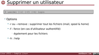 Linux LPIC1 – Comptia Linux+ noelmace.com
Paramètres shadow d'un utilisateur
# chage [-m min] [-M max] [-d dernier] [-I inactive] [-E expire]
[-W alerte] [-l] utilisateur
# chage [-m min] [-M max] [-d dernier] [-I inactive] [-E expire]
[-W alerte] [-l] utilisateur
• Options
 -m : nombre minimum de jours entre chaque changement de mot de passe
• 0 = n'importe quand
 -M : nombre maximum de jours durant lesquels un mot de passe reste valide
 -d : date du dernier changement (YYYY-MM-DD)
 -E : date d'expiration
 -I nbr : nombre de jours d'inactivité après lesquels le compte sera bloqué
• 0 pour désactiver
 -W : nombre de jours avant expiration durant lesquels l'utilisateur sera averti
 