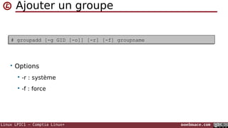 Linux LPIC1 – Comptia Linux+ noelmace.com
Ajouter un groupe
# groupadd [-g GID [-o]] [-r] [-f] groupname# groupadd [-g GID [-o]] [-r] [-f] groupname
• Options
 -r : système
 -f : force
 