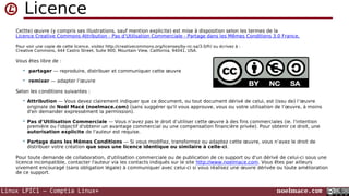 Linux LPIC1 – Comptia Linux+ noelmace.com
Licence
Ce(tte) œuvre (y compris ses illustrations, sauf mention explicite) est mise à disposition selon les termes de la
Licence Creative Commons Attribution - Pas d’Utilisation Commerciale - Partage dans les Mêmes Conditions 3.0 France.
Pour voir une copie de cette licence, visitez http://creativecommons.org/licenses/by-nc-sa/3.0/fr/ ou écrivez à :
Creative Commons, 444 Castro Street, Suite 900, Mountain View, California, 94041, USA.
Vous êtes libre de :
 partager — reproduire, distribuer et communiquer cette œuvre
 remixer — adapter l’œuvre
Selon les conditions suivantes :
 Attribution — Vous devez clairement indiquer que ce document, ou tout document dérivé de celui, est (issu de) l’œuvre
originale de Noël Macé (noelmace.com) (sans suggérer qu'il vous approuve, vous ou votre utilisation de l’œuvre, à moins
d'en demander expressément la permission).
 Pas d’Utilisation Commerciale — Vous n’avez pas le droit d’utiliser cette œuvre à des fins commerciales (ie. l'intention
première ou l'objectif d'obtenir un avantage commercial ou une compensation financière privée). Pour obtenir ce droit, une
autorisation explicite de l'auteur est requise.
 Partage dans les Mêmes Conditions — Si vous modifiez, transformez ou adaptez cette œuvre, vous n’avez le droit de
distribuer votre création que sous une licence identique ou similaire à celle-ci.
Pour toute demande de collaboration, d'utilisation commerciale ou de publication de ce support ou d'un dérivé de celui-ci sous une
licence incompatible, contacter l'auteur via les contacts indiqués sur le site http://www.noelmace.com. Vous êtes par ailleurs
vivement encouragé (sans obligation légale) à communiquer avec celui-ci si vous réalisez une œuvre dérivée ou toute amélioration
de ce support.
 