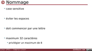 Linux LPIC1 – Comptia Linux+ noelmace.com
Nommage
• case sensitive
• éviter les espaces
• doit commencer par une lettre
• maximum 32 caractères
 privilégier un maximum de 8
 