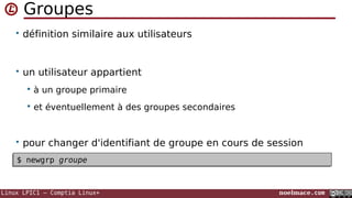 Linux LPIC1 – Comptia Linux+ noelmace.com
Groupes
• définition similaire aux utilisateurs
• un utilisateur appartient
 à un groupe primaire
 et éventuellement à des groupes secondaires
• pour changer d'identifiant de groupe en cours de session
$ newgrp groupe$ newgrp groupe
 