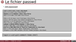 Linux LPIC1 – Comptia Linux+ noelmace.com
Le fichier passwd
• /etc/passwd
root:x:0:0:root:/root:/bin/bash
bin:x:1:1:bin:/bin:/bin/false
daemon:x:2:2:daemon:/sbin:/bin/false
adm:x:3:4:adm:/var/adm:/bin/false
...
news:x:9:13:news:/usr/lib/news:/bin/false
uucp:x:10:14:uucp:/var/spool/uucppublic:/bin/false
operator:x:11:0:operator:/root:/bin/bash
ftp:x:21:21::/home/ftp:/bin/false
nobody:x:65534:65534:nobody:/:/bin/false
alias:x:501:501::/var/qmail/alias:/bin/bash
pierre:x:509:509:Pierre Feuille:/home/pierre:/bin/bash
paul:x:511:512:Paul Ogne:/home/paul:/bin/bash
jacques:x:511:509:Jacques Chirac:/home/jacques:/bin/bash
root:x:0:0:root:/root:/bin/bash
bin:x:1:1:bin:/bin:/bin/false
daemon:x:2:2:daemon:/sbin:/bin/false
adm:x:3:4:adm:/var/adm:/bin/false
...
news:x:9:13:news:/usr/lib/news:/bin/false
uucp:x:10:14:uucp:/var/spool/uucppublic:/bin/false
operator:x:11:0:operator:/root:/bin/bash
ftp:x:21:21::/home/ftp:/bin/false
nobody:x:65534:65534:nobody:/:/bin/false
alias:x:501:501::/var/qmail/alias:/bin/bash
pierre:x:509:509:Pierre Feuille:/home/pierre:/bin/bash
paul:x:511:512:Paul Ogne:/home/paul:/bin/bash
jacques:x:511:509:Jacques Chirac:/home/jacques:/bin/bash
login:x:uid:gid:comment:home:shelllogin:x:uid:gid:comment:home:shell
 