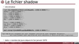 Linux LPIC1 – Comptia Linux+ noelmace.com
Le fichier shadow
• /etc/shadow
• date = nombre de jours depuis le 1er Janvier 1970
root:$1$cJtWmhbX$1iCfb31CvckZiVDeae0Zx.:13383:0:99999:7:::
daemon:*:13383:0:99999:7:::
bin:*:13383:0:99999:7:::
sys:*:13383:0:99999:7:::
sync:*:13383:0:99999:7:::
games:*:13383:0:99999:7:::
man:*:13383:0:99999:7:::
…
proxy:*:13383:0:99999:7:::
www-data:*:13383:0:99999:7:::
nobody:*:13383:0:99999:7:::
dhcp:!:13383:0:99999:7:::
...
paul:$1$tgS/4j6v$D9dP0cyqc6QydDOQDAiPm.:13383:0:99999:7:::
root:$1$cJtWmhbX$1iCfb31CvckZiVDeae0Zx.:13383:0:99999:7:::
daemon:*:13383:0:99999:7:::
bin:*:13383:0:99999:7:::
sys:*:13383:0:99999:7:::
sync:*:13383:0:99999:7:::
games:*:13383:0:99999:7:::
man:*:13383:0:99999:7:::
…
proxy:*:13383:0:99999:7:::
www-data:*:13383:0:99999:7:::
nobody:*:13383:0:99999:7:::
dhcp:!:13383:0:99999:7:::
...
paul:$1$tgS/4j6v$D9dP0cyqc6QydDOQDAiPm.:13383:0:99999:7:::
login:mdp:dernier-changement:ndj avant changement autorisé:ndj avant changement obligatoire:
ndj d'avertissement avant expiration:ndj entre expiration et désactivation:date d'expiration:
login:mdp:dernier-changement:ndj avant changement autorisé:ndj avant changement obligatoire:
ndj d'avertissement avant expiration:ndj entre expiration et désactivation:date d'expiration:
 