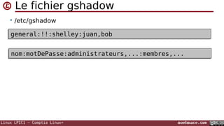 Linux LPIC1 – Comptia Linux+ noelmace.com
Le fichier gshadow
• /etc/gshadow
• Le mot de passe d'un groupe permet de restreindre l'utilisation
de la commande newgrp pour celui-ci
 il ne sera demandé que pour les utilisateurs non membres du
groupe (y compris si ils sont administrateurs)
general:!!:shelley:juan,bobgeneral:!!:shelley:juan,bob
nom:motDePasse:administrateurs,...:membres,...nom:motDePasse:administrateurs,...:membres,...
 