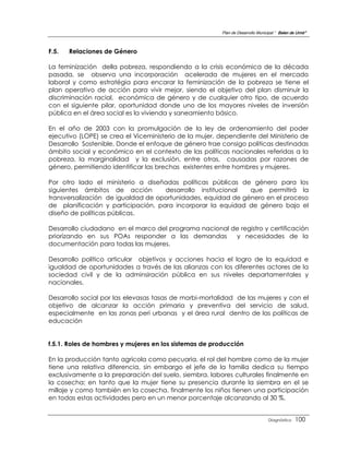 Plan de Desarrollo Municipal “ Belen de Urmir”



F.5.   Relaciones de Género

La feminización della pobreza, respondiendo a la crisis económica de la década
pasada, se observa una incorporación acelerada de mujeres en el mercado
laboral y como estratégia para encarar la feminización de la pobreza se tiene el
plan operativo de acción para vivir mejor, siendo el objetivo del plan disminuir la
discriminación racial, económica de género y de cualquier otro tipo, de acuerdo
con el siguiente pilar, oportunidad donde uno de los mayores niveles de inversión
pública en el área social es la vivienda y saneamiento básico.

En el año de 2003 con la promulgación de la ley de ordenamiento del poder
ejecutivo (LOPE) se crea el Viceministerio de la mujer, dependiente del Ministerio de
Desarrollo Sostenible, Donde el enfoque de género trae consigo politicas destinadas
ámbito social y económico en el contexto de las políticas nacionales referidas a la
pobreza, la marginalidad y la exclusión, entre otras, causadas por razones de
género, permitiendo identificar las brechas existentes entre hombres y mujeres.

Por otro lado el ministerio a diseñadas políticas públicas de género para los
siguientes ámbitos de acción        desarrollo institucional  que permitirá la
transversalización de igualdad de oportunidades, equidad de género en el proceso
de planificación y participación, para incorporar la equidad de género bajo el
diseño de políticas públicas.

Desarrollo ciudadano en el marco del programa nacional de registro y certificación
priorizando en sus POAs responder a las demandas        y necesidades de la
documentación para todas las mujeres.

Desarrollo político articular objetivos y acciones hacia el logro de la equidad e
igualdad de oportunidades a través de las alianzas con los diferentes actores de la
sociedad civil y de la adminsiración pública en sus niveles departamentales y
nacionales.

Desarrollo social por las elevasas tasas de morbi-mortalidad de las mujeres y con el
objetivo de alcanzar la acción primaria y preventiva del servicio de salud,
especialmente en las zonas peri urbanas y el área rural dentro de las políticas de
educación


f.5.1. Roles de hombres y mujeres en los sistemas de producción

En la producción tanto agrícola como pecuaria, el rol del hombre como de la mujer
tiene una relativa diferencia, sin embargo el jefe de la familia dedica su tiempo
exclusivamente a la preparación del suelo, siembra, labores culturales finalmente en
la cosecha; en tanto que la mujer tiene su presencia durante la siembra en el se
millaje y como también en la cosecha, finalmente los niños tienen una participación
en todas estas actividades pero en un menor porcentaje alcanzando al 30 %.


                                                                                 Diagnóstico    100
 