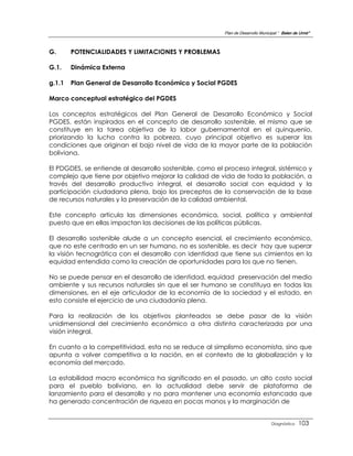 Plan de Desarrollo Municipal “ Belen de Urmir”



G.      POTENCIALIDADES Y LIMITACIONES Y PROBLEMAS

G.1.    Dinámica Externa

g.1.1   Plan General de Desarrollo Económico y Social PGDES

Marco conceptual estratégico del PGDES

Los conceptos estratégicos del Plan General de Desarrollo Económico y Social
PGDES, están inspirados en el concepto de desarrollo sostenible, el mismo que se
constituye en la tarea objetiva de la labor gubernamental en el quinquenio,
priorizando la lucha contra la pobreza, cuyo principal objetivo es superar las
condiciones que originan el bajo nivel de vida de la mayor parte de la población
boliviana.

El PDGDES, se entiende al desarrollo sostenible, como el proceso integral, sistémico y
complejo que tiene por objetivo mejorar la calidad de vida de toda la población, a
través del desarrollo productivo integral, el desarrollo social con equidad y la
participación ciudadana plena, bajo los preceptos de la conservación de la base
de recursos naturales y la preservación de la calidad ambiental.

Este concepto articula las dimensiones económica, social, política y ambiental
puesto que en ellas impactan las decisiones de las políticas públicas.

El desarrollo sostenible alude a un concepto esencial, el crecimiento económico,
que no este centrado en un ser humano, no es sostenible, es decir hay que superar
la visión tecnogrática con el desarrollo con identidad que tiene sus cimientos en la
equidad entendida como la creación de oportunidades para los que no tienen.

No se puede pensar en el desarrollo de identidad, equidad preservación del medio
ambiente y sus recursos naturales sin que el ser humano se constituya en todas las
dimensiones, en el eje articulador de la economía de la sociedad y el estado, en
esto consiste el ejercicio de una ciudadanía plena.

Para la realización de los objetivos planteados se debe pasar de la visión
unidimensional del crecimiento económico a otra distinta caracterizada por una
visión integral.

En cuanto a la competitividad, esta no se reduce al simplismo economista, sino que
apunta a volver competitiva a la nación, en el contexto de la globalización y la
economía del mercado.

La estabilidad macro económica ha significado en el pasado, un alto costo social
para el pueblo boliviano, en la actualidad debe servir de plataforma de
lanzamiento para el desarrollo y no para mantener una economía estancada que
ha generado concentración de riqueza en pocas manos y la marginación de


                                                                                  Diagnóstico    103
 