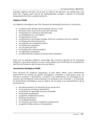 Plan de Desarrollo Municipal “ Belen de Urmir”

grandes regiones del país. De lo que se trata es de generar una distribución mas
justa del ingreso para reducir las desigualdades sociales y alentar la actividad
empresarial sin limitar su potenciamiento.

Objetivos PGDES

Los objetivos estratégicos deL Plan General de Desarrollo Económico y Social son:

      La disminución drástica de la pobreza urbana y rural
      El impulso de la economía social del mercado
      Transparencia y eficiencia del mercado
      La estabilidad con crecimiento
      La seguridad humana
      La generación de empleo estable, tanto en cantidad como en calidad
      La integración latinoamericana
      La creación de ciudadanía activa
      La distribución equitativa
      La concertación fácil
      La erradicación del narcotráfico
      La seguridad ciudadana
      La administración pública al servicio del ciudadano


Estos son los grandes objetivos nacionales del consenso general en la sociedad
boliviana y que tiene relación con los cuatro pilares que constituyen los fundamentos
del Plan de Gobierno del Compromiso por Bolivia.

Lineamientos Estratégicos PGDES

Para alcanzar los objetivos propuestos, el país debe utilizar como herramienta
permanente de trabajo de gestión estratégica, integrada y participativa que, de
manera constante y sistemática, convierta a los lineamientos de estrategia en un
proceso de interrelación entre el estado y la sociedad civil, el estado y el mercado,
los lineamientos estratégicos que se aplican de acuerdo a los requerimientos de la
sociedad son:

      El potenciamiento y la transformación productiva
      La ocupación armónica del territorio
      La inversión en desarrollo humano sostenible
      El desarrollo equilibrado
      La gestión ambiental excesiva
      El estado de derecho
      La ciudadanía plena
      La creación de cultura ciudadana y productiva
      La gestión Pública eficaz y transparente




                                                                                   Diagnóstico    104
 