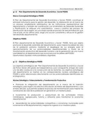 Plan de Desarrollo Municipal “ Belen de Urmir”

g.1.2   Plan Departamental de Desarrollo Económico Social PDDES

Marco Conceptual Estratégico PDDES

El Plan de Departamental de Desarrolló Económico y Social, PDDES, constituye el
principal instrumento para la gestión del desarrollo. Su elaboración en el marco de
un proceso ampliamente participativo de las instituciones representativas del
departamento y también de coordinación con el Ministerio de Desarrollo Sostenible
y Planificación, le atribuye una característica nueva y positiva ala proceso de
planificación de la región, en una etapa donde el proceso de descentralización que
vive el país, en los últimos años, exige una acción consistente y eficaz en la gestión
del desarrollo departamental.

Objetivos PDDES

El Plan departamental de Desarrollo Económico y Social PDDES, tiene por objeto
promover el desarrollo sostenible del departamento, para mejorar localidad de vida
de la población potosina mediante el despliegue de sus energías para el
aprovechamiento de sus potencialidades departamentales a través de la
transformación productiva del desarrollo humano y de la generación de una nueva
mentalidad en el departamento que se enmarca en los pilares del PGDES:
Oportunidad, Equidad, Institucionalidad y Dignidad.


g.1.3   Objetivos Estratégicos PDDES

Los objetivos estratégicos del Plan Departamental de Desarrollo Económico y Social
de Potosí, tienen alto grado de independencia y por consiguiente, el logro de cada
uno de ellos coadyuva a la consecución de los restantes. Los objetivos estratégicos
del departamento se insertan en los correspondientes núcleos estratégicos del
PGDES y están relacionados directamente con las potencialidades identificadas en
el diagnostico.

Núcleo Estratégico: Potenciamiento y Transformación Productiva.

 Promover la integración del departamento en e marco de la inserción
estratégica, para lograr una efectiva articulación al interior del departamento y con
el resto del país, que permite acelerar el proceso de transformación para mejorar las
condiciones de vida de la población en general en un mediano plazo.

 Incrementar la producción y productivad de las actividades minero
metalúrgicas, agropecuaria, turismo y artesanía para transformar la economía
departamental

 desarrollando las potencialidades competitivas y vocaciones municipales para
incrementar el PIB departamental y mejorar los ingresos a un mediano plazo.



                                                                                  Diagnóstico    105
 