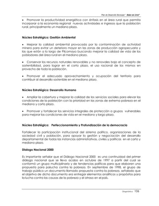 Plan de Desarrollo Municipal “ Belen de Urmir”

 Promover la productividad energética con énfasis en el área rural que permita
incorporar a la economía regional nuevas actividades e ingresos que la población
rural, principalmente un mediano plazo.


Núcleo Estratégico: Gestión Ambiental

 Mejorar la calidad ambiental provocada por la contaminación de actividad
minera para evitar un deterioro mayor en las zonas de producción agropecuaria y
las que están a lo largo de Pilcomayo buscando mejorar la calidad de vida de los
pobladores del área rural en el mediano plazo.

 Conservar los recursos naturales renovables y no renovales bajo el concepto de
sostenibilidad, para lograr en el corto plazo, el uso racional de los mismos en
provecho de toda la población.

 Promover el adecuado aprovechamiento y ocupación del territorio para
contribuir al desarrollo sostenible en el mediano plazo.


Núcleo Estratégico: Desarrollo Humano

 Ampliar la cobertura y mejorar la calidad de los servicios sociales para elevar las
condiciones de la población con la prioridad en las zonas de extrema pobreza en el
mediano y corto plazo.

 Promover y fortalecer los servicios integrales de protección a grupos vulnerables
para mejorar las condiciones de vida en el mediano y largo plazo.


Núcleo Estratégico: Perfeccionamiento y Profundización de la democracia

Fortalecer la participación institucional del sistema político, organizaciones de la
sociedad civil y población, para apoyar la gestión y negociación del desarrollo
departamental de todas las instancias administrativas, civiles y políticas en el carto y
mediano plazo.

Dialogo Nacional 2000

Es importante señalar que el Diálogo Nacional 2000 es una continuidad del primer
diálogo nacional que se llevo acabo en octubre de 1997 a partir del cual se
conformó un grupo multiciplinario y de tendencias políticas para que elaboren una
propuesta para palucha contra la pobreza. En septiembre de 1998, el grupo de
trabajo público un documento llamado propuesta contra la pobreza, señalado que
el objetivo de dicho documento era entregar elementos analíticos y propósitos para
la lucha contra las causas de la pobreza y el atraso en el país.



                                                                                   Diagnóstico    106
 
