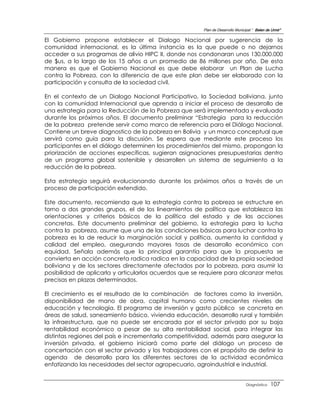 Plan de Desarrollo Municipal “ Belen de Urmir”

El Gobierno propone establecer el Dialogo Nacional por sugerencia de la
comunidad internacional, es la última instancia es la que puede o no dejarnos
acceder a sus programas de alivio HIPC II, donde nos condonaran unos 130.000.000
de $us, a lo largo de los 15 años a un promedio de 86 millones por año. De esta
manera es que el Gobierno Nacional es que debe elaborar un Plan de Lucha
contra la Pobreza, con la diferencia de que este plan debe ser elaborado con la
participación y consulta de la sociedad civil.

En el contexto de un Dialogo Nacional Participativo, la Sociedad boliviana, junto
con la comunidad Internacional que aprenda a iniciar el proceso de desarrollo de
una estrategia para la Reducción de la Pobreza que será implementada y evaluada
durante los próximos años. El documento preliminar “Estrategia para la reducción
de la pobreza pretende servir como marco de referencia para el Diálogo Nacional.
Contiene un breve diagnostico de la pobreza en Bolivia y un marco conceptual que
servirá como guía para la discusión. Se espera que mediante este proceso los
participantes en el diálogo determinen los procedimientos del mismo, propongan la
priorización de acciones específicas, sugieran asignaciones presupuestarias dentro
de un programa global sostenible y desarrollen un sistema de seguimiento a la
reducción de la pobreza.

Esta estrategia seguirá evolucionando durante los próximos años a través de un
proceso de participación extendido.

Este documento, recomienda que la estrategia contra la pobreza se estructure en
torno a dos grandes grupos, el de los lineamientos de política que establezca las
orientaciones y criterios básicos de la política del estado y de las acciones
concretas. Este documento preliminar del gobierno, la estrategia para la lucha
contra la pobreza, asume que una de las condiciones básicas para luchar contra la
pobreza es la de reducir la marginación social y política, aumenta la cantidad y
calidad del empleo, asegurando mayores tasas de desarrollo económico con
equidad. Señala además que la principal garantía para que la propuesta se
convierta en acción concreta radica radica en la capacidad de la propia sociedad
boliviana y de los sectores directamente afectados por la pobreza, para asumir la
posibilidad de aplicarla y articularlos acuerdos que se requiere para alcanzar metas
precisas en plazas determinados.

El crecimiento es el resultado de la combinación de factores como la inversión,
disponibilidad de mano de obra, capital humano como crecientes niveles de
educación y tecnología. El programa de inversión y gasto público se concreta en
áreas de salud, saneamiento básico, vivienda educación, desarrollo rural y también
la infraestructura, que no puede ser encarada por el sector privado por su baja
rentabilidad económico a pesar de su alta rentabilidad social, para integrar las
distintas regiones del país e incrementarla competitividad, además para asegurar la
inversión privada, el gobierno iniciará como parte del diálogo un proceso de
concertación con el sector privado y los trabajadores con el propósito de definir la
agenda de desarrollo para los diferentes sectores de la actividad económica
enfatizando las necesidades del sector agropecuario, agroindustrial e industrial.


                                                                                 Diagnóstico    107
 