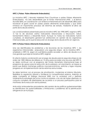 Plan de Desarrollo Municipal “ Belen de Urmir”



HIPC I ( Paises Pobre Altamente Endeudados)

La iniciativa HIPC ( Heavely Indebted Poor Coumtrues o países Pobres Altamente
Endeudados) ha sido desarrollado por el fondo internacional (FMI) y el Banco
Mundial (BM), en coordinación con el Banco Interamericano de desarrollo (BID) para
favorecer el gasto social en países pobres altamente endeudados y que están
inmersos en importantes procesos de reformas de estado, mediante el alivio de
parte de la deuda externa.

Las condicionalidad presentada para la iniciativa HIPC de 1998 (HIPC original o HIPC
1) fue la de alcanzar ciertos indicadores relacionadas a Educación, Salud,
Saneamiento Básico y Desarrollo Rural. Aunque no todos los indicadores fueron
cumplidos, el desempeño general fue satisfactorio en opinión de los organismos
internacionales, por lo que la reducción en el pago de la deuda entro en vigencia.

HIPC II (Países Pobres Altamente Endeudados)

Una vez identificados los problemas y las lecciones de las iniciativas HIPC 1, los
organismos intencionales propusieron una segunda etapa de la iniciativa HIPC ,
ampliado o HIPC II), según el cual Bolivia podría acceder un alivio de deuda a un
mas grande que bajo la iniciativa HIPC original.

En efecto toda la condonación por el pago de deuda para la segunda etapa es de
orden de 1300 millones de dólares en 15 años para acceder a los recursos del HIPC II,
se debe continuar con el programa del Fondo Monetario Internacional bajo el
programa de apoyo para la reducción de la pobreza y el crecimiento, en laque se
prevé que Bolivia mantenga políticas macroeconómicas, estrictas y logre mayores
progresos en al implementación de las reformas estructurales.

Se debe terminar con el proceso de privatización, modernizar el sistema tributario,
flexibilizar la regulación laboral y fortalecer la competitividad externa. Además se
debe completar el Diálogo Nacional 2000 con la sociedad civil y definido
totalmente la estrategia de lucha contra la pobreza, a la vez de haber diseñado un
conjunto completo de diseñadores de acuerdo a un proceso participativo para el
monitoreo de la reducción de la pobreza.

Ante estos antecedentes procedentes del cambio de las políticas gubernamentales
se identificaron las potencialidades y limitaciones y problemas de la planificación
atingente en el municipio.




                                                                                 Diagnóstico    108
 