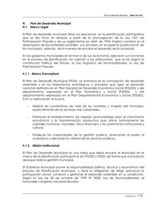 Plan de Desarrollo Municipal “ Belen de Urmir”



H.   Plan de Desarrollo Municipal
H.1. Marco Legal

El Plan de desarrollo municipal tiene sus esecencia en la planificación participàtiva
que se dio inicio en elmpais a partir de la promulgación de la Ley 1551 de
Participación Popular y de sus reglamentos en abril de 1994, implica cambios en el
desempeño de las entidades estatales y/o privados, en el aspecto jurisdiccional de
los municipios, además de la manera de encarar el desarrollo de la sociedad.

En los gobiernos municipales en el marco de sus aiutonomia, ejerceran sus funciones
en el proceso de planificación, en sujeción a las atribuciones que se las asigna la
constitución Política del Estado, la Ley Organica de Municipalidades, la Ley de
Participación Popular.

h.1.1. Marco Conceptual

El Plan de Desarrollo Municipal (PDM), se enmarca en la concepción de desarrollo
sostenible y en los lineamientos estratégicos y principios que rigen el desarrollo
nacional definidos en el Plan General de Desarrollo Económico Social (PGDES) y del
departamento expresado en el Plan Económico y Social (PDDES)               y del
departamrento expresado en el Plan Departamental Economico y Social (PDDES).
Con su apliucación se busca:

   -   Mejorar las condiciones de vida de los hombres y mujeres del municipio,
       especialmente de los sectores más vulnerables.

   -   Promover el establecimiento de mejores oportunidades para el crecimiento
       económico y la transformación productiva que utilice óptimamente los
       capitales humanos, naturales, físico financiero y los patrimonios institucional y
       cultural.

   -   Fotalecer las capacidades de la gestióin pública, acercando el poder al
       ciudadano y elevando la calidad de los servicios públicos.

h.1.2. Misión Institucional

El Plan de Desarrollo Municipal es una tarea que debe encarar el Municipio en el
marco de la planificación participativa, los PGDES y PDDS; de forma que el producto
abarque toda la gerstión municipal.

El Gobierno Municipal asume la responsabilidad política, técnica y económica del
proceso de Planificación Municipal y tiene la obligación de dirigir, promover la
particpación social, conduicir y gestionar el desarrollo sostenible en su jurisdicción.
Según la Ley de 28 de octubre de 1999 Nº 2028, Ley de Municipalidades, el
honorable congrerso nacional decreta:



                                                                                   Diagnóstico    110
 