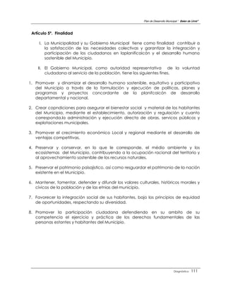 Plan de Desarrollo Municipal “ Belen de Urmir”



 Artículo 5º. Finalidad

     I. La Municipalidad y su Gobierno Municipal tiene como finalidad contribuir a
        la satisfacción de las necesidades colectivas y garantizar la integración y
        participación de los ciudadanos en laplanificaicón y el desarrollo humano
        sostenible del Municipio.

    II. El Gobierno Municipal, como autoridad representativa de la voluntad
        ciudadana al servicio de la población, tiene los siguientes fines.

1. Promover y dinamizar el desarrollo humano sostenible, equitativo y participativo
   del Municipio a través de la formulación y ejecución de políticas, planes y
   programas y proyectos concordante de la planifcaicón de desarrollo
   departamental y nacional.

2. Crear copndiciones para asegurar el bienestar social y material de los habitantes
   del Municipio, mediante el establecimiento, autorización y regulación y cuanto
   corresponda,la administración y ejecución directa de obras, servicos públicos y
   explotaciones municipales.

3. Promover el crecimiento económico Local y regional mediante el desarrollo de
   ventajas competitivas.

4. Preservar y conservar, en lo que le corresponde, el médio ambiente y los
   ecosistemas del Municipio, contribuyendo a la ocupación racional del territorio y
   al aprovechamiento sostenible de los recursos naturales.

5. Preservar el patrimonio paisajistico, así como resguardar el patrimonio de la nación
   existente en el Municipio.

6. Mantener, fomentar, defender y difundir los valores culturales, históricos morales y
   cívicos de la población y de las etnias del municipio.

7. Favorecer la integración social de sus habitantes, bajo los principios de equidad
   de oportunidades, respectando su diversidad.

8. Promover la participación ciudadana defendiendo en su ambito de su
   competencia el ejercicio y práctica de los derechos fundamentales de las
   personas estantes y habitantes del Municipio.




                                                                                   Diagnóstico    111
 