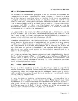 Plan de Desarrollo Municipal “ Belen de Urmir
b.2.1.2.1. Principales características

De acuerdo a la clasificación geológica es de tipo arenisca, la existencia de
conclomerados, arcillitas, conclomerados, calizas y margas, por otra parte se tiene
diamictitas, areniscas, cuarcitas, lutitas y limonitas. En el marco del desarrollo
Municipal, realmente sustentable, lograr un equilibrio entre uso actual y uso
potencial de la tierra constituye una prioridad. Pretender desarrollar una zona rural,
cuya economía depende de la actividad agropecuaria, sin tomar en cuenta esta
necesidad, equivaldría a inducir una intensificación del actual proceso de
desertificación, proceso que es causa fundamental de la situación de pobreza de
los habitantes en las comunidades del municipio.

Los suelos del área de estudio, se hallan constituidos por sedimentos arenosos de
gruesos a medios, fino y muy fino, dependiendo del grupo de partículas que
predominan en ellos, donde la descomposición del material rocoso a dado lugar a
bloques heterométricos de origen aluvial y coluvio - aluvial.

El área de estudio presenta caracteristicas similares a las montañas con formación
aluvial recientes de color pardo a pardo obscuro, por otra parte se tiene texturas
variables como ser franco arenosos, arenosos en la superficie y franco arcilloso en el
sub suelo aspecto que muestra principalmente en la localidad de puituco de
estructura debil en bosques subangulares y de reacción ligeramente ácida ,
ademas se hace notar zonas rocosas en plena planicie especialmente en la
localidad de Urmiri pampa.

Las mayores limitaciones que presentan estos suelos son de baja fertilidad natural,
deficiencia de humedad edáfica, pendiente y por lo tanto la alta suceptibilidad a la
erosión hídrica y eólica, que solo pueden defenderse económicamente con
vegetación de carácter permanente, excepto por cortos periodos en los cuales
puede sembrarse los cultivos limpios.

b.2.1.2.2. Zonas y grados de erosión

Aunque el nivel de erosión de los suelos varia de un lugar a otro, es un problema
serio en toda la zona existente, la forma de erosión es la hídrica laminar, siendo más
frecuente en zonas de menores pendientes (altiplano) mientras que la erosión
hídrica en cárcavas ocurre en lugares de mayor pendiente y partes laterales de los
ríos que confluyen al río Pilcomayo.

Al Interior del Municipio podemos ver dos tipos de erosión (hídrica y eólica) por la
población es denominada en termino aymara como Ajora, aspecto que incide
directamente en las propiedades rurales, es así entre las zonas de mayor erosión se
Tiene en las comunidades de Puituco, Tayacolque zona de la cordillera blanca),
Urmiri Pampa, ademas de Belén de Urmiri; en tanto que en las comunidades de
Vacuyo y Cahuayo la erosión es medio y bajo respectivamente.



                                                                                  Diagnostico 14
 