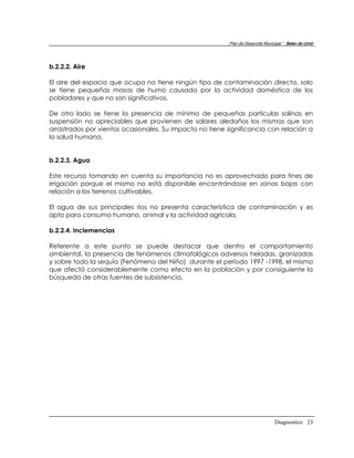 Plan de Desarrollo Municipal “ Belen de Urmir




b.2.2.2. Aire

El aire del espacio que ocupa no tiene ningún tipo de contaminación directa, solo
se tiene pequeñas masas de humo causada por la actividad doméstica de los
pobladores y que no son significativos.

De otro lado se tiene la presencia de mínima de pequeñas partículas salinas en
suspensión no apreciables que provienen de salares aledaños los mismos que son
arrastrados por vientos ocasionales. Su impacto no tiene significancia con relación a
la salud humana.


b.2.2.3. Agua

Este recurso tomando en cuenta su importancia no es aprovechado para fines de
irrigación porque el mismo no está disponible encontrándose en zonas bajas con
relación a los terrenos cultivables.

El agua de sus principales ríos no presenta característica de contaminación y es
apto para consumo humano, animal y la actividad agrícola.

b.2.2.4. Inclemencias

Referente a este punto se puede destacar que dentro el comportamiento
ambiental, la presencia de fenómenos climatológicos adversos heladas, granizadas
y sobre todo la sequía (Fenómeno del Niño) durante el período 1997 -1998, el mismo
que afectó considerablemente como efecto en la población y por consiguiente la
búsqueda de otras fuentes de subsistencia.




                                                                                  Diagnostico 23
 