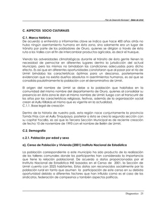 Plan de Desarrollo Municipal “ Belen de Urmir




C. ASPECTOS SOCIO CULTURALES

C.1. Marco histórico
De acuerdo a entrevista a informantes clave se indica que hace 400 años atrás no
hubo ningún asentamiento humano en ésta zona, sino solamente era un lugar de
tránsito por parte de los pobladores de Oruro, quienes se dirigían a través de ésta
ruta a los Valles con el fin de intercambiar productos agrícolas, es decir el trueque.

Viendo las adversidades climatológicas durante el tránsito de ésta gente tienen la
necesidad de pernoctar en diferentes lugares dentro la jurisdicción del actual
Municipio, pero los mismos no brindaban las condiciones adecuadas para dicho
efecto. Es así que en diferentes oportunidades constataron que al pasar por e! río de
Urmiri brindaba las características óptimas para un descanso, posteriormente
evidencian que no existía dueños absolutos ni asentimientos humanos, es así que se
consolida paulatinamente la población con el denominativo de Urmiri.

El origen del nombre de Urmiri se debe a la población que habitaba en la
comunidad del mismo nombre del departamento de Oruro, quienes al consolidar su
presencia en ésta zona le dan el mismo nombre de Urmiri; luego con el transcurrir de
los años por las características religiosas, festivas, además de la organización social
crean el Ayllu Killakas el mismo que es vigente en la actualidad.
C.1.1. Base legal de creación

Dentro de la historia de nuestro país, esta región nace conjuntamente la provincia
Tomás Frías con el Ayllu Tinquipaya, posterior a ésta se crea la segunda sección con
su capital Yocalla, es así que la Tercera Sección Municipal es de reciente creación
de fecha 10 de noviembre de 1993 con el nombre de Belén de Urmiri.

C.2. Demografía

c.2.1. Población por edad y sexo

a). Censo de Población y Vivienda (2001) Instituto Nacional de Estadística

La población correspondiente a este municipio ha sido producto de la realización
de los talleres comunales donde los participantes han considerado la importancia
que tiene la relación poblacional. De acuerdo a datos proporcionados por el
Instituto Nacional de Estadística INE basados en el Censo de 2001, la Sección de
Urmiri cuenta con 2025 habitantes. Estos datos son reconocidos socialmente por la
población rural en tanto que asumen la participación de este censo en su debida
oportunidad debido a diferentes factores que han influido como es el caso de los
sindicatos, federación de campesinos y también aspectos políticos.




                                                                                   Diagnostico 25
 