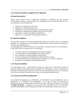 Plan de Desarrollo Municipal “ Belen de Urmir


c.3.3. Aspectos positivos y negativos de la migración

a). Aspectos positivos

Tanto como efecto de la migración temporal o definitiva de las distintas
comunidades se tiene varias donde con favorables para la unidad familiar ya una
vez al retorno de éstas personas.

      Mejoran sus ingresos económicos
      Mejoran sus condiciones de vida
      Adquieren nuevos conocimientos y experiencias diversos
      Asimilan el cuidado de la higiene personal y del hogar
      Aprenden a hablar otro idioma (castellano)
      Existe en su concepción la superación personal

b). Aspectos negativos

En el anterior punto se destaca los principales aspectos positivos, pero sin embargo
también se considera las características negativas de estas personas migrantes y
entre los que sobresale son:
La desintegración familiar Pierden las costumbres y tradiciones de sus comunidades
La discriminación a la gente de cu comunidad

      Contraen algunas enfermedades infectas contagiosas
      Las condiciones de habitabilidad son inadecuadas
      Son sometidos a trabajos rígidos y sacrificados
      La remuneración por el trabajo que desempeñan es baja
      Son discriminados en la mayoría de los casos por los mismos migrantes.
      En alguno casos pierden la identidad cultural

c.3.4. Tasa de natalidad

Los indicadores socio - demográficos según el mapa de la desnutrición para la
sección, presentan prevalencias de desnutrición moderada o severa; superiores al
promedio nacional que es del 12%, siendo la más alta del país, que en el municipio
hay niños en estado de desnutrición mayor al promedio departamental.

c.3.5. Tasa de crecimiento poblacional


Las variables principales que determinan el crecimiento de una población son la
migración, la natalidad y la mortalidad; es así que la tasa de crecimiento
poblacional para el departamento de Potosí es de 1.0%, para la sección municipal
de Belen de Urmiri , se registra una tasa anual de crecimiento de 3.1 % indicador
obtenido del INE/2001. Estos bajos porcentajes son el resultado combinado de una


                                                                                 Diagnostico 30
 
