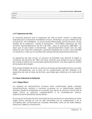 Plan de Desarrollo Municipal “ Belen de Urmir
Chillguilla
Coqueza
Chiltaico




  c.3.7. Esperanza de vida

  Es necesario destacar que la esperanza de vida al nacer, resulta un adecuado
  indicador para comparar la mortalidad a traves del tiempo ,ya que a diferencia de
  la tasa bruta de mortalidad , no se encuentra influenciada por la estructura de las
  edades de la población . Desde el quinquenio 1975.1980,la esperanza de vida
  aumento aproximadamente de 50 a 64 añós , para el quinquenio 2000-2005, es
  decir que el país habría incrementado aproximadamente medio año de vida
  adicional por cada año calendario , ganando alrededor de 14 años cerca del 28%
  no obstante su valor aun se mantiene por debajo del promedio latinoamericano.


  La esperanza de vida actual es cercana al promédio que alcanzó la región a
  comienzos del decenio de 1980 ( 65 años), situación que evidencia que los riesgos
  de muerte en Bolivia son en promedio significativamente mas altos respecto al resto
  de los paises de la región.

  El Municipio de Belen de Urmiri, se ubica en el rango de Desarrollo Humano muy bajo
  (0.38), principalmente, por el peso de los componentes del IDH, referidos a la
  esperanza de vida al nacer de 46 años, que refleja gran distancia a la meta de 85
  años.

  C.4. Base Cultural de la Población

  c.4.1. Origen Étnico

  Los orígenes de asentamientos humanos están conformados desde unidades
  socioeconómicas, señoríos o naciones ocupadas en un determinado espacio
  territorial. Desde la antigüedad se considera que dentro la provincia Tomás Frías el
  origen étnico es quechua correspondiente a la confederación Ckarca,
  específicamente del señorío Qhara Qhara.

  Es así que en la tercera Sección Municipal de esta provincia se caracteriza por tener
  origen étnico Aymará el cual ha sido transmitido por los antepasados y en la
  actualidad esta conformada por unidades territoriales como ser los Ayllus Killakas,
  Ankacuka, Sullkana y Andamarca.


                                                                                    Diagnostico 32
 