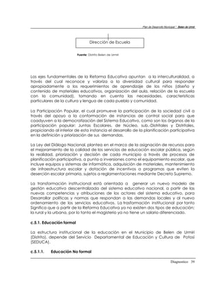 Plan de Desarrollo Municipal “ Belen de Urmir




                                   Dirección de Escuela


                          Fuente: Distrito Belen de Urmiri




Los ejes fundamentales de la Reforma Educativa apuntan a la interculturalidad, a
través del cual reconoce y valoriza a la diversidad cultural para responder
apropiadamente a los requerimientos de aprendizaje de los niños (diseño y
contenido de materiales educativos, organización del aula, relación de la escuela
con la comunidad), tomando en cuenta las necesidades, características
particulares de la cultura y lengua de cada pueblo y comunidad.

La Participación Popular, el cual promueve la participación de la sociedad civil a
través del apoyo a la conformación de instancias de control social para que
coadyuven a la democratización del Sistema Educativo, como son los órganos de la
participación popular: Juntas Escolares, de Núcleo, sub.-Distritales y Distritales,
propiciando al interior de esta instancia el desarrollo de la planificación participativa
en la definición y priorización de sus demandas.

La Ley del Diálogo Nacional, plantea en el marco de la asignación de recursos para
el mejoramiento de la calidad de los servicios de educación escolar pública, según
la realidad, priorización y decisión de cada municipio a través de procesos de
planificación participativa, a punta a inversiones como el equipamiento escolar, que
incluye equipos y sistemas de informática, adquisición de materiales, mantenimiento
de infraestructura escolar y dotación de incentivos a programas que eviten la
deserción escolar primaria, sujetos a reglamentaciones mediante Decreto Supremo.

La transformación institucional está orientada a generar un nuevo modelo de
gestión educativa descentralizada del sistema educativo nacional, a partir de las
nuevas competencias y atribuciones de los actores del sistema educativo, para
Desarrollar políticas y normas que respondan a las demandas locales y al nuevo
ordenamiento de los servicios educativos. La trasformación institucional por tanto
Significa que a partir de la Reforma Educativa ya no existen dos tipos de educación;
la rural y la urbana, por lo tanto el magisterio ya no tiene un salario diferenciado.

c.5.1. Educación formal

La estructura institucional de la educación en el Municipio de Belen de Urmiri
(Distrito), depende del Servicio Departamental de Educación y Cultura de Potosí
(SEDUCA).

c.5.1.1.   Educación No formal

                                                                                     Diagnostico 39
 