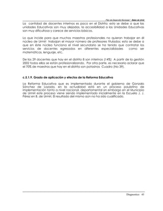 Plan de Desarrollo Municipal “ Belen de Urmir
La cantidad de docentes interinos es poco en el Distrito; esto se debe a que las
unidades Educativas son muy alejadas, la accesibilidad a las Unidades Educativas
son muy dificultosa y carece de servicios básicos.

Lo que incide para que muchos maestros profesionales no quieran trabajar en él
núcleo de Urmiri trabajan el mayor número de profesores titulados; esto se debe a
que en éste núcleo funciona el nivel secundario se ha tenido que contratar los
servicios de docentes egresados en diferentes especialidades            como ser
matemáticas, lenguaje, etc.

De los 29 docentes que hay en el distrito 8 son interinos (14%) A partir de la gestión
2002 todos ellos se están profesionalizando. Por otra parte, es necesario aclarar que
el 70% de maestros que hay en el distrito son potosinos Cuadro (No 39).


c.5.1.9. Grado de aplicación y efectos de la Reforma Educativa

La Reforma Educativa que es implementado durante el gobierno de Gonzalo
Sánchez de Lozada, en la actualidad está en un proceso paulatino de
implementación tanto a nivel nacional, departamental sin embargo en el Municipio
de Urmiri este proceso viene siendo implementado inicialmente en la Escuela J. J.
Pérez en B. de Urmiri, El resultado del mismo aún no ha sido cualificado.




                                                                                  Diagnostico 45
 