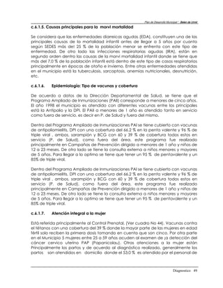Plan de Desarrollo Municipal “ Belen de Urmir
c.6.1.5. Causas principales para la morvi mortalidad

Se considera que las enfermedades diarreicas agudas (EDA), constituyen una de las
principales causas de la mortalidad infantil antes de llegar a 5 años por cuanto
según SEDES más de! 25 % de la población menor se enfrenta con este tipo de
enfermedad. De otro lado las infecciones respiratorias agudas (IRA), están en
segundo orden dentro las causas de la morvi mortalidad infantil donde se tiene que
más del 7,0 % de la población infantil está dentro de este tipo de casos respiratorios
principalmente en épocas de otoño e invierno. Entre otras enfermedades atendidas
en el municipio está la tuberculosis, sarcoptosis, anemias nutricionales, desnutrición,
etc.

c.6.1.6.   Epidemiología: Tipo de vacunas y cobertura

De acuerdo a datos de la Dirección Departamental de Salud, se tiene que el
Programa Ampliado de Inmunizaciones (PAlI) corresponde a menores de cinco años.
El año 1998 el municipio es atendido con diferentes vacunas entre los principales
está la Antipolio y la DPI. El PAII a menores de 1 año es atendido tanto en servicio
como fuera de servicio, es decir en P. de Salud y fuera del mismo.

Dentro del Programa Ampliado de Inmunizaciones PAl se tiene cubierto con vacunas
de antipoliomielitis, DPI con una cobertura del 66.2 % en la penta valente y 96 % de
triple viral , ambos, sarampión y BCG con 60 y 39 % de cobertura todos estos en
servicio (P. de Salud), como fuera del área, este programa fue realizado
principalmente en Campañas de Prevención dirigido a menores de 1 año y niños de
12 a 23 meses. De otro lado se tiene la consulta externa a niños menores y mayores
de 5 años. Para llegar a lo optimo se tiene que tener un 95 % de pentavalente y un
85% de triple viral.

Dentro del Programa Ampliado de Inmunizaciones PAl se tiene cubierto con vacunas
de antipoliomielitis, DPI con una cobertura del 66.2 % en la penta valente y 96 % de
triple viral , ambos, sarampión y BCG con 60 y 39 % de cobertura todos estos en
servicio (P. de Salud), como fuera del área, este programa fue realizado
principalmente en Campañas de Prevención dirigido a menores de 1 año y niños de
12 a 23 meses. De otro lado se tiene la consulta externa a niños menores y mayores
de 5 años. Para llegar a lo optimo se tiene que tener un 95 % de pentavalente y un
85% de triple viral.

c.6.1.7.   Atención integral a la mujer

Está referida principalmente al Control Prenatal, (Ver cuadro No 44). Vacunas contra
el tétanos con una cobertura del 39 % donde la mayor parte de las mujeres en edad
fértil solo reciben la primera dosis tomando en cuenta que son cinco. Por otra parte
en el Municipio 5 mujeres entre 25 a 59 años acuden al examen de ¡a detección del
cáncer cervico uterino PAP (Papanicolau). Otras atenciones a la mujer están
Principalmente los partos y de acuerdo al diagnóstico realizado, generalmente los
partos son atendidos en domicilio donde el 53,0 % es atendido por el personal de



                                                                                   Diagnostico 49
 