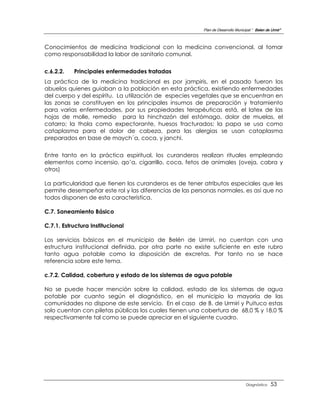Plan de Desarrollo Municipal “ Belen de Urmir”



Conocimientos de medicina tradicional con la medicina convencional, al tomar
como responsabilidad la labor de sanitario comunal.


c.6.2.2.   Principales enfermedades tratadas
La práctica de la medicina tradicional es por jampiris, en el pasado fueron los
abuelos quienes guiaban a la población en esta práctica, existiendo enfermedades
del cuerpo y del espíritu. La utilización de especies vegetales que se encuentran en
las zonas se constituyen en los principales insumos de preparación y tratamiento
para varias enfermedades, por sus propiedades terapéuticas está, el latex de las
hojas de molle, remedio para la hinchazón del estómago, dolor de muelas, el
catarro; la thola como expectorante, huesos fracturados; la papa se usa como
cataplasma para el dolor de cabeza, para las alergias se usan cataplasma
preparados en base de maych´a, coca, y janchi.

Entre tanto en la práctica espiritual, los curanderos realizan rituales empleando
elementos como incensio, qo’a, cigarrillo, coca, fetos de animales (oveja, cabra y
otros)

La particularidad que tienen los curanderos es de tener atributos especiales que les
permite desempeñar este rol y las diferencias de las personas normales, es así que no
todos disponen de esta característica.

C.7. Saneamiento Básico

C.7.1. Estructura Institucional

Los servicios básicos en el municipio de Belén de Urmiri, no cuentan con una
estructura institucional definida, por otra parte no existe suficiente en este rubro
tanto agua potable como la disposición de excretas. Por tanto no se hace
referencia sobre este tema.

c.7.2. Calidad, cobertura y estado de los sistemas de agua potable

No se puede hacer mención sobre la calidad, estado de los sistemas de agua
potable por cuanto según el diagnóstico, en el municipio la mayoría de las
comunidades no dispone de este servicio. En el caso de B. de Urmiri y Puituco estas
solo cuentan con piletas públicas los cuales tienen una cobertura de 68,0 % y 18,0 %
respectivamente tal como se puede apreciar en el siguiente cuadro.




                                                                                 Diagnóstico    53
 