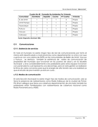 Plan de Desarrollo Municipal “ Belen de Urmir”



                        Cuadro No 40 Promedio De Ambientes Por Vivienda
        Comunidad         Dormitorio   Depósito  Cocina    Nº Cuartos            Vivienda
        B. de Urmiri              1         1        1             3             Propia
        Urmiri Pampa              1         1        1             3             Propia
        Tayacolque                1         1        1             3             Propia
        Puituco                   1         1        1             3             Propia
        Vacuyo                    1         1                      2             Propia
        Cahuayo                   1                  1             2             Propia
       Fuente: Diagnostico Municipal 2006



C.9.    Comunicaciones

C.9.1. Existencia de servicios

En todo el municipio no existe ningún tipo de red de comunicaciones por tanto el
mismo está desarticulado a nivel provincia¡ como departamental. Lo único con que
cuenta es con una cabina de ENTEL en las comunidades de Belén de Urmiri, Vacuyo
y Puituco , se destaca también la existencia de radios de comunicación de
propiedad del municipio que funcionan en los puestos de salud y en la alcaldía
Municipal y sirve considerablemente a los pobladores pero estos equipos funcionan
con panel solar lo cual representa una desventaja, pero en esta gestión se realizaron
la firma de varios convenios para que la energía de alta tensión sea una realidad ya
que el estudio de pre-inversión ya esta en curso .

c.9.2. Medios de comunicación

En esta Sección Municipal no existe ningún tipo de medios de comunicación, solo se
tiene la presencia de radioemisoras como Radio Kollasuyo de la ciudad de Potosí,
Pió XII en Lallagua que tiene una cobertura departamental, de otro lado también los
pobladores están familiarizados con radioemisoras de cobertura nacional como
Radio Panamericana y FIDES.




                                                                                      Diagnóstico    56
 