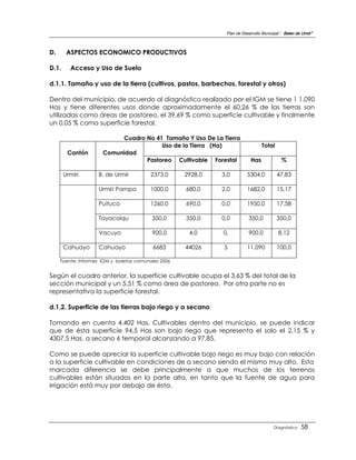 Plan de Desarrollo Municipal “ Belen de Urmir”



D.      ASPECTOS ECONOMICO PRODUCTIVOS

D.1.     Acceso y Uso de Suelo

d.1.1. Tamaño y uso de la tierra (cultivos, pastos, barbechos, forestal y otros)

Dentro del municipio, de acuerdo al diagnóstico realizado por el IGM se tiene 1 1.090
Has y tiene diferentes usos donde aproximadamente el 60,26 % de las tierras son
utilizadas como áreas de pastoreo, el 39,69 % como superficie cultivable y finalmente
un 0,05 % como superficie forestal.

                           Cuadro No 41 Tamaño Y Uso De La Tierra
                                       Uso de la Tierra (Ha)                      Total
        Cantón        Comunidad
                                  Pastoreo Cultivable Forestal              Has             %

       Urmiri       B. de Urmir          2373,0      2928,0   3,0         5304,0          47,83

                    Urmiri Pampa         1000,0      680,0    2,0         1682,0          15,17

                    Puituco              1260,0      690,0    0,0         1950,0          17,58

                    Tayacolqu             350,0      350,0    0,0         350,0           350,0

                    Vacuyo                900,0       4,0     0,          900,0           8,12

       Cahuayo      Cahuayo               6683       44026    5           11.090          100,0

     Fuente: Informes IGM y boletas comunales 2006


Según el cuadro anterior, la superficie cultivable ocupa el 3,63 % del total de la
sección municipal y un 5,51 % como área de pastoreo. Por otra parte no es
representativa la superficie forestal.

d.1.2. Superficie de las tierras bajo riego y a secano

Tomando en cuenta 4.402 Has. Cultivables dentro del municipio, se puede indicar
que de ésta superficie 94,5 Has son bajo riego que representa el solo el 2,15 % y
4307,5 Has. a secano 6 temporal alcanzando a 97,85.

Como se puede apreciar la superficie cultivable bajo riego es muy bajo con relación
a la superficie cultivable en condiciones de a secano siendo el mismo muy alto. Esta
marcada diferencia se debe principalmente a que muchos de los terrenos
cultivables están situados en la parte alta, en tanto que la fuente de agua para
irrigación está muy por debajo de ésta.




                                                                                        Diagnóstico    58
 