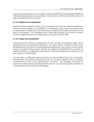 Plan de Desarrollo Municipal “ Belen de Urmir”



Como se puede apreciar en el cuadro anterior el 60,86 % de la propiedad familiar es
utilizado para pastoreo de sus ganados, con relación a terrenos cultivables estos son
bajos principalmente los de riego.

d.1.3.2. Régimen de la propiedad

Al interior del Municipio en todas sus comunidades, las tierras de carácter familiar son
exclusivamente propias en su totalidad. Sin embargo ninguna de éstas posee Título
de propiedad, la distribución de estas tierras es dispuesta al interior de cada una de
estas comunidades. Sin embargo tienen Títulos Ejecutoriales por Cantón, el mismo
ha sido otorgado durante el Gobierno de Luis García Meza en 1980.

d.1.3.3. Origen de la propiedad

Tradicionalmente desde la antigüedad, en ésta sección municipal el origen de la
propiedad está principalmente basado en los Ayllus donde a través de esta forma
de organización las tierras son distribuidos principalmente a los varones, es así que en
cada comunidad reciben estos terrenos en calidad de DOTACION de acuerdo al
tamaño familiar y ya adquirido estas tierras los dueños transfieren por herencia a sus
hijos según sus necesidades.

Por otro lado en ésta zona de la provincia no hubo el latifundismo (Ex haciendas).
Actualmente este sistema de dotación aún se mantiene vigente tanto a antiguos
contribuyentes como a las generaciones recientes. Sin embargo tomando en
cuenta la amplia meseta que dispone ésta sección, se corre el riesgo de constituir en
minifundios tal cual sucede en otros lugares.




                                                                                   Diagnóstico    61
 