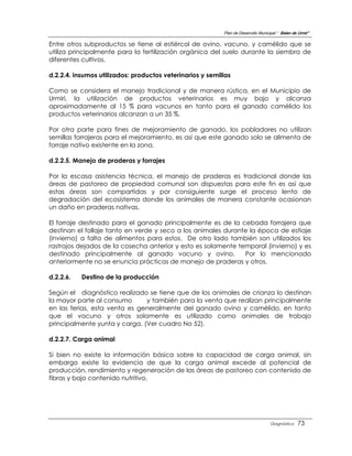 Plan de Desarrollo Municipal “ Belen de Urmir”

Entre otros subproductos se tiene al estiércol de ovino, vacuno, y camélido que se
utiliza principalmente para la fertilización orgánica del suelo durante la siembra de
diferentes cultivos.

d.2.2.4. insumos utilizados: productos veterinarios y semillas

Como se considera el manejo tradicional y de manera rústica, en el Municipio de
Urmiri, la utilización de productos veterinarios es muy bajo y alcanza
aproximadamente al 15 % para vacunos en tanto para el ganado camélido los
productos veterinarios alcanzan a un 35 %.

Por otra parte para fines de mejoramiento de ganado, los pobladores no utilizan
semillas forrajeras para el mejoramiento, es así que este ganado solo se alimenta de
forraje nativo existente en la zona.

d.2.2.5. Manejo de praderas y forrajes

Por la escasa asistencia técnica, el manejo de praderas es tradicional donde las
áreas de pastoreo de propiedad comunal son dispuestas para este fin es así que
estas áreas son compartidas y por consiguiente surge el proceso lento de
degradación del ecosistema donde los animales de manera constante ocasionan
un daño en praderas nativas.

El forraje destinado para el ganado principalmente es de la cebada forrajera que
destinan el follaje tanto en verde y seco a los animales durante la época de estiaje
(invierno) a falta de alimentos para estos. De otro lado también son utilizados los
rastrojos dejados de la cosecha anterior y esto es solamente temporal (invierno) y es
destinado principalmente al ganado vacuno y ovino.             Por lo mencionado
anteriormente no se enuncia prácticas de manejo de praderas y otros.

d.2.2.6.   Destino de la producción

Según el diagnóstico realizado se tiene que de los animales de crianza lo destinan
la mayor parte al consumo      y también para la venta que realizan principalmente
en las ferias, esta venta es generalmente del ganado ovino y camélido, en tanto
que el vacuno y otros solamente es utilizado como animales de trabajo
principalmente yunta y carga. (Ver cuadro No 52).

d.2.2.7. Carga animal

Si bien no existe la información básica sobre la capacidad de carga animal, sin
embargo existe la evidencia de que la carga animal excede al potencial de
producción, rendimiento y regeneración de las áreas de pastoreo con contenido de
fibras y bajo contenido nutritivo.




                                                                                    Diagnóstico    73
 