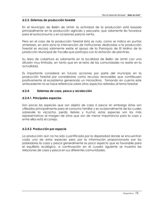 Plan de Desarrollo Municipal “ Belen de Urmir”

d.2.3. Sistemas de producción forestal

En el Municipio de Belén de Urmiri, la actividad de la producción está basada
principalmente en la producción agrícola y pecuaria, que solamente les favorece
para el autoconsumo y en ocasiones para la venta.

Pero en el caso de la producción forestal ésta es nula, como se indica en puntos
anteriores, en esta zona la intervención de instituciones dedicadas a la producción
forestal es escasa solamente existe el apoyo de la Parroquia de El Molino de la
jurisdicción Municipal de Yocalla que participa con la dotación de plantines.

Su área de cobertura es solamente en la localidad de Belén de Urmiri con una
difusión muy limitada, en tanto que en el resto de las comunidades no existe en la
actualidad.

Es importante considerar en futuras acciones por parte del municipio en la
producción forestal por considerarse como recursos renovables que contribuyen
positivamente al ecosistema generando un microclima. Tomando en cuenta este
antecedente no se hace referencia sobre otros aspectos referidos al tema forestal.

d.2.4.    Sistemas de caza, pesca y recolección

d.2.4.1. Principales especies

Son pocas las especies que son objeto de caza ó pesca sin embargo éstas son
utilizados principalmente para el consumo familiar y es ocasionalmente de los cuales
sobresale la vizcacha, perdiz, liebres y trucha; estas especies son los más
representativos al margen de otros que son de menor importancia para la caza y
entre ellos está el conejo.


d.2.4.2. Producción por especie

La producción aún no ha sido cuantificada por la dispersidad donde se encuentran
cada una de estas especies pero por la información proporcionada por los
pobladores la caza y pesca generalmente es poco aspecto que es favorable para
el equilibrio ecológico, a continuación en el cuadro siguiente se muestra las
relaciones de caza y pesca en sus diferentes comunidades.




                                                                                 Diagnóstico    76
 
