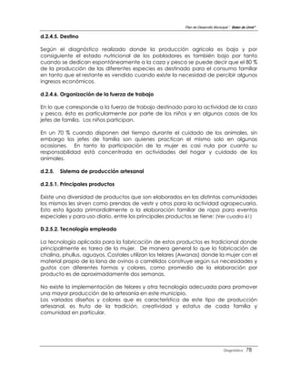 Plan de Desarrollo Municipal “ Belen de Urmir”

d.2.4.5. Destino

Según el diagnóstico realizado donde la producción agrícola es baja y por
consiguiente el estado nutricional de los pobladores es también bajo por tanto
cuando se dedican espontáneamente a la caza y pesca se puede decir que el 80 %
de la producción de las diferentes especies es destinado para el consumo familiar
en tanto que el restante es vendido cuando existe la necesidad de percibir algunos
ingresos económicos.

d.2.4.6. Organización de la fuerza de trabajo

En lo que corresponde a la fuerza de trabajo destinado para la actividad de la caza
y pesca, ésta es particularmente por parte de los niños y en algunos casos de los
jefes de familia. Los niños participan.

En un 70 % cuando disponen del tiempo durante el cuidado de los animales, sin
embargo los jefes de familia son quienes practican el mismo solo en algunas
ocasiones. En tanto la participación de la mujer es casi nula por cuanto su
responsabilidad está concentrada en actividades del hogar y cuidado de los
animales.

d.2.5.   Sistema de producción artesanal

d.2.5.1. Principales productos

Existe una diversidad de productos que son elaborados en las distintas comunidades
los mismos les sirven como prendas de vestir y otros para la actividad agropecuaria.
Esto esta ligada primordialmente a la elaboración familiar de ropa para eventos
especiales y para uso diario, entre los principales productos se tiene: (Ver cuadro 61)

D.2.5.2. Tecnología empleada

La tecnología aplicada para la fabricación de estos productos es tradicional donde
principalmente es tarea de la mujer. De manera general lo que la fabricación de
chalina, phullus, aguayos, Costales utilizan los telares (Awanas) donde la mujer con el
material propio de la lana de ovinos o camélidos construye según sus necesidades y
gustos con diferentes formas y colores, como promedio de la elaboración por
producto es de aproximadamente dos semanas.

No existe la implementación de telares y otra tecnología adecuada para promover
una mayor producción de la artesanía en este municipio.
Los variados diseños y colores que es característica de este tipo de producción
artesanal, es fruto de la tradición, creatividad y estatus de cada familia y
comunidad en particular.




                                                                                   Diagnóstico    78
 