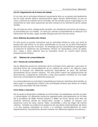Plan de Desarrollo Municipal “ Belen de Urmir”

d.2.5.4. Organización de la fuerza de trabajo

En el caso de la actividad artesanal mayormente ésta es ocupada principalmente
por la mujer donde dedica exclusivamente algún tiempo determinado ya sea en
casa o durante el cuidado de los animales, de tal manera que la mujer juega un rol
importante en este rubro apoyando de esta manera en la vestimenta de la unidad
familiar.

De otro lado las niñas, adolescentes también van asimilando esta forma de trabajo y
es transmitido por sus madres. En tanto los varones ocasionalmente se dedican a la
fabricación de hondas, sogas, bosales (Ñuqjus) para las crías de ovinos.

d.2.6. Sistemas de producción minera

En este punto se puede mencionar que la actividad minera es nula, por tanto la
producción del mismo no se tiene cuantificado es así que no se tiene información
precisa de esta sección municipal. Sin embargo por las características topográficas
se presume la existencia de yacimientos mineros en Tayacolque como ser plata,
zinc, cobre y otros; aspecto que es necesario tomar en cuenta para futuras
prospecciones mineras.

d.3.   Sistemas de comercialización

d.3.1. Formas de comercialización

De los diferentes productos obtenidos de la actividad tanto agrícola y pecuaria, la
principal forma de comercialización es en calidad de venta y en algunos casos
como el trueque con diferentes productos equivalentes en peso, de artículos
provenientes de los centros urbanos. Por otra parte carece de organizaciones de
Asociaciones, cooperativas, sindicatos u otros que puedan contribuir en una mejor
forma de comercializar los diferentes productos.

La comercialización es actividad compartida por todos los miembros de la familia, es
decir según su organización interna y las actividades diversas que tienen en el área
rural es que proceden de esta manera.

d.3.2. Ferias y mercados

De acuerdo al diagnóstico realizado en el Municipio, los pobladores de ésta acuden
y comercializan sus diferentes productos agropecuarios principalmente en la Feria
de la localidad de Belén Pampa próximo a Belén de Urmiri, siendo esta feria de
carácter semanal donde los productores venden o realizan el trueque con
productos como ser arroz, azúcar, fideo, comestibles y otros de origen de centros
urbanos. También se evidencia la presencia de rescatistas (intermediarios) de Oruro
y La Paz quienes adquieren el chuño y su posterior comercialización en estos
departamentos. Favoreciendo de esta manera con diferentes ingresos económicos



                                                                                 Diagnóstico    80
 