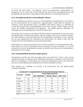 Plan de Desarrollo Municipal “ Belen de Urmir”

en favor de este último. En algunos casos los productores comercializan sus
productos en la ciudad de Potosí además de Oruro esto principalmente de las
localidades de Cahuayo y Tayacolque quienes limitan con este departamento.

d.3.3. Principales productos comercializables, épocas

Se tiene diferentes productos que son comercializados principalmente en la feria y
son los provenientes de la producción agropecuaria y entre ellos se destaca el
charque, carne de ganado ovino y camélido, fibra (lana), papa y su derivado el
chuño Otros productos comercializables son el arroz, azúcar, aceite, fideo, insumos
como ser semilla, herramientas de labranza. No existen épocas definidas, sin
embargo esta comercialización es durante todo el año.

El trueque, que consiste en el intercambio de productos propios de la zona por otros
introducidos por comerciantes (fideos, azúcar, aceite, arroz, coca, alcohol, kerosén,
etc. Este sistema es aprovechado por los transportistas, rescatistas y otros, quienes
son los que determinan los volúmenes de intercambio. Sin duda a este tipo de
transacción los intermediarios son los más beneficiados.

El Monetario, la venta del producto por moneda corriente, en el país Bolivianos (Bs.)
este sistema es el mas conveniente para el productor que el anterior, a un así el
productor es menos beneficiado, porque los precios que ofrecen los transportistas y
rescatistas son muy bajos.

d.3.4. Comportamiento de precios según épocas

Tomando en cuenta que este Municipio está en la provincia T. Frías y cerca de la
ciudad de Potosí, los precios de los diferentes productos no difieren mucho de este
último sin embargo a continuación se muestra los diferentes precios de productos
que son comercializados principalmente en la feria de Belén Pampa.

Estos precios son variables en función a la producción de una determinada
campaña agrícola.

          Cuadro No 57 Comportamiento De Precios De Principales Productos
                                         Precio Según Epoca Bs.
       Producto   Unidad
                           Julio- Septiembre Octubre- Marzo Abril- Junio
       Papa              qq.               45           55                        40
       Cebada            qq.               25           30                        23
       Trigo             qq.               40           48                        30
       HABA              qq.               45           50                        40
       Oveja           Cbza                50           50                        45
       Llama           Cbza              100-150   100-200                    100-200
      Fuente: Diagnostico Comunal 2006




                                                                                       Diagnóstico   81
 