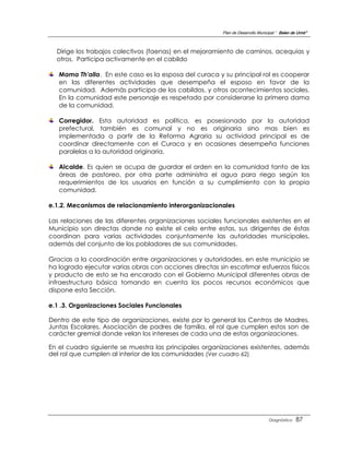 Plan de Desarrollo Municipal “ Belen de Urmir”



  Dirige los trabajos colectivos (faenas) en el mejoramiento de caminos, acequias y
  otros. Participa activamente en el cabildo

   Mama Th'alla. En este caso es la esposa del curaca y su principal rol es cooperar
   en las diferentes actividades que desempeña el esposo en favor de la
   comunidad. Además participa de los cabildos, y otros acontecimientos sociales.
   En la comunidad este personaje es respetado por considerarse la primera dama
   de la comunidad.

   Corregidor. Esta autoridad es política, es posesionado por la autoridad
   prefectural, también es comunal y no es originaria sino mas bien es
   implementada a partir de la Reforma Agraria su actividad principal es de
   coordinar directamente con el Curaca y en ocasiones desempeña funciones
   paralelas a la autoridad originaria.

   Alcalde. Es quien se ocupa de guardar el orden en la comunidad tanto de las
   áreas de pastoreo, por otra parte administra el agua para riego según los
   requerimientos de los usuarios en función a su cumplimiento con la propia
   comunidad.

e.1.2. Mecanismos de relacionamiento interorganizacionales

Las relaciones de las diferentes organizaciones sociales funcionales existentes en el
Municipio son directas donde no existe el celo entre estas, sus dirigentes de éstas
coordinan para varias actividades conjuntamente las autoridades municipales,
además del conjunto de los pobladores de sus comunidades.

Gracias a la coordinación entre organizaciones y autoridades, en este municipio se
ha logrado ejecutar varias obras con acciones directas sin escatimar esfuerzos físicos
y producto de esto se ha encarado con el Gobierno Municipal diferentes obras de
infraestructura básica tomando en cuenta los pocos recursos económicos que
dispone esta Sección.

e.1 .3. Organizaciones Sociales Funcionales

Dentro de este tipo de organizaciones, existe por lo general los Centros de Madres,
Juntas Escolares, Asociación de padres de familia, el rol que cumplen estos son de
carácter gremial donde velan los intereses de cada una de estas organizaciones.

En el cuadro siguiente se muestra las principales organizaciones existentes, además
del rol que cumplen al interior de las comunidades (Ver cuadro 62)




                                                                                  Diagnóstico    87
 
