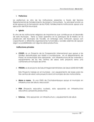 Plan de Desarrollo Municipal “ Belen de Urmir”




    Prefectura

La prefectura es otra de las instituciones presentes a través del Servicio
Departamental de Fortalecimiento Municipal y Comunitario. Su principal función es
el de apoyar en la formulación de los POAS, fortalecimiento institucional, apoyo a la
ejecución del POA Municipal.

    Iglesia

Es otra de las instituciones religiosas de importancia que contribuye en el desarrollo
de este Municipio. Tiene su base operativo en la parroquia de El Molino en la
jurisdicción del Municipio de Yocalla, sin embargo esta institución apoya con
capacitación a diferentes organizaciones funcionales y sociales además de apoyar
según sus posibilidades con algunas obras productivas.

    Instituciones privadas


    COOPI, es un Proyecto de la Cooperación Internacional que apoya a las
     familias damnificadas por riadas e inundaciones en el departamento de
     Potosí, en el Municipio esta apoyando con infraestructura de las viviendas y
     equipamiento de los tres centros de salud, este proyecto dono una
     camioneta al municipio de Urmiri.


    PROSIN, es el proyecto de Salud Integral del Ministerio de Salud USAID-SE-PL480

      Este Proyecto trabaja en el municipio con equipamiento de bases para los
      tres centros de salud, este proyecto donó al municipio de dos motocicletas.


    Mano a mano, Es una ONG de Cochabambaque apoya al municipio en
     infraestructura de salud y educación.


    PEM (Proyecto educativo nuclear), esta apoyando en infraestructura
     educativa y proyectos productivos.


    Extensa. Esta apoyando en infraestructura y equipamiento de salud.




                                                                                  Diagnóstico    89
 