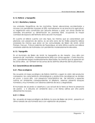 Plan de Desarrollo Municipal “ Belen de Urmir




b.1.2. Relieve y topografía

b.1.2.1. Montañas y laderas

Las unidades fisiográficas de las montañas, tienen elevaciones accidentadas y
rocosas con pendientes mayores al 25%, normalmente no se practica la agricultura,
su vegetación esta constituida por arbustos leñosos y paja, son zonas donde los
animales encuentran su alimentación en pastoreo libre, ocupando la mayor
cantidad de espacio del territorio de la sección municipal.

En cuanto al relieve cuenta con dos tipos, los mismos que se caracterizan por
planicies con presencia de arena, es asi esta zona de los frailes presenta relieve
ondulada los mismos que estan en las comunidades de Belen de Urmiri, Urmiri
Pampa, Vacuyo , Puituco además de Tayacolque, en este último cuenta con relieve
ondulado además de inclinados con pendientes moderadamente elevados.

b.1.3. Topografía

En el Municipio de Belen de Urmiri, la topografia es de meseta muy alta con
presencia de montañas moderadamente altas con cimas agudas ( Cerro Keucha,
etc. ) pendientes largas moderadamente disectadas, los mismos que se aprecian en
las zonas altas , asi tambien en las zonas de los distintos afluentes del rio pilcomayo.

B.2. Características del ecosistema

b.2.1. Pisos ecológicos

De acuerdo al mapa ecológico de Bolivia (MACA) y según la visión del productor
campesino, las características climatológicas y productivas (ecológicas) se dividen
en puna y puna alta con presencia caracteristica de de arbustos y especies
nativas en ambientes correspondientes al altiplano, ademas presenta bosques
húmedos y muy húmedos con sábanas además de seco y degradado.

El municipio de acuerdo a cobertura y uso actual de la tierra se tiene la presencia
de pastos y ó arbustos en ambiente seco y en tierras salinas por otra parte
afloramientos rocosos.

b.2.1.1. Clima

De acuerdo al mapa ecológico de Bolivia, la zona de Belen de Urmiri, presenta un
clima variado de sub húmedo seco con vejetación de pradera.




                                                                                    Diagnostico        9
 