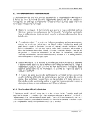 Plan de Desarrollo Municipal “ Belen de Urmir”



E.2. Funcionamiento del Gobierno Municipal

El funcionamiento de esta institución de desarrollo de la tercera sección Municipal es
a través de una autoridad ejecutiva legalmente constituida en las elecciones
Municipales. Sin embargo es importante conocer el rol que cumple cada una de las
instancias del Gobierno Municipal:


    Gobierno Municipal. Es la instancia que asume la responsabilidad política,
     técnica y económica del proceso de Planificación Participativa Municipal y
     tiene la obligación de dirigir, conducir y gestionar el desarrollo sostenible de su
     jurisdicción.


    Concejo Municipal. Es el ente que delibera, aprueba o rechaza y en su caso
     asume los resultados del proceso de Planificación Participativa Municipal,
     participando en las actividades de concertación y toma de decisiones. Al ser
     la instancia política del proceso, asume varias funciones como ser aprobar el
     Plan de Desarrollo Municipal (PDM), conocer y controlar la ejecución de los
     programas y proyectos diseñados en el Plan de Desarrollo Municipal.
     También se considera otras actividades como aprobar el POA, el seguimiento
     del mismo para su buena ejecución.


    Alcalde Municipal. Es la máxima autoridad ejecutiva municipal que coordina
     y operativiza las acciones de la Planificación Participativa Municipal. Dirige la
     elaboración, ejecuta, ajuste y control del Plan de Desarrollo Municipal y debe
     reportar periódicamente la información al Comité de vigilancia sobre la
     ejecución del PDM.

    Al margen de estas autoridades del Gobierno Municipal, también considera
     en otra instancia al Comité de Vigilancia que cumple una labor de control
     social. Esta autoridad representante de la sociedad civil debe conocer el
     Plan de Desarrollo Municipal y realizar el seguimiento correspondiente para su
     ejecución similar a la que realiza con las POAs municipales.


e.2.1. Estructura Administrativa Municipal

El Gobierno Municipal está estructurado a la cabeza del H. Concejo Municipal,
seguidamente por la autoridad Ejecutiva representada por el Alcalde; del Servicio
Departamental de Fortalecimiento Municipal y Comunitario en representación de la
administración departamental de la Prefectura. Finalmente se tiene a un funcionario
que cumple el rol de técnico y administrador de la Alcaldía.




                                                                                   Diagnóstico    90
 