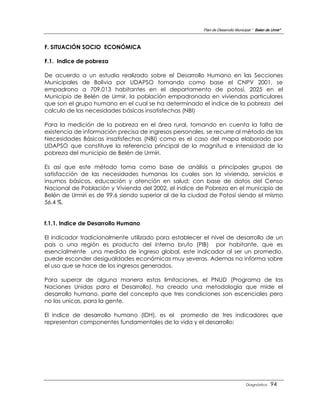 Plan de Desarrollo Municipal “ Belen de Urmir”



F. SITUACIÓN SOCIO ECONÓMICA

F.1. Indice de pobreza

De acuerdo a un estudio realizado sobre el Desarrollo Humano en las Secciones
Municipales de Bolivia por UDAPSO tomando como base el CNPV 2001, se
empadrono a 709.013 habitantes en el departamento de potosí, 2025 en el
Municipio de Belén de Urmir, la población empadronada en viviendas particulares
que son el grupo humano en el cual se ha determinado el indice de la pobreza del
calculo de las necesidades básicas insatisfechas (NBI)

Para la medición de la pobreza en el área rural, tomando en cuenta la falta de
existencia de información precisa de ingresos personales, se recurre al método de las
Necesidades Básicas insatisfechas (NBI) como es el caso del mapa elaborado por
UDAPSO que constituye la referencia principal de la magnitud e intensidad de la
pobreza del municipio de Belén de Urmiri.

Es así que este método toma como base de análisis a principales grupos de
satisfacción de las necesidades humanas los cuales son la vivienda, servicios e
insumos básicos, educación y atención en salud; con base de datos del Censo
Nacional de Población y Vivienda del 2002, el índice de Pobreza en el municipio de
Belén de Urmiri es de 99.6 siendo superior al de la ciudad de Potosí siendo el mismo
56.4 %.


f.1.1. lndice de Desarrollo Humano

El indicador tradicionalmente utilizado pora establecer el nivel de desarrollo de un
pais o una región es producto del interno bruto (PIB) por habitante, que es
esencialmente una medida de ingreso global, este indicador al ser un promedio,
puede esconder desigualdades económicas muy severas. Ademas no informa sobre
el uso que se hace de los ingresos generados.

Para superar de alguna manera estas limitaciones, el PNUD (Programa de las
Naciones Unidas para el Desarrollo), ha creado una metodología que mide el
desarrollo humano, parte del concepto que tres condiciones son escenciales pero
no las unicas, para la gente.

El indice de desarrollo humano (IDH), es el promedio de tres indicadores que
representan componentes fundamentales de la vida y el desarrollo:




                                                                                 Diagnóstico    94
 