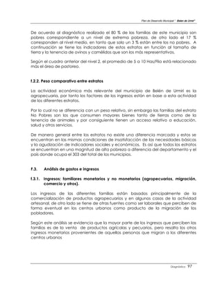 Plan de Desarrollo Municipal “ Belen de Urmir”



De acuerdo al diagnóstico realizado el 80 % de las familias de este municipio son
pobres correspondiente a un nivel de extrema pobreza, de otro lado el 17 %
corresponden al nivel medio, en tanto que solo un 3 % están entre los no pobres. A
continuación se tiene los indicadores de estos estratos en función al tamaño de
tierra y la tenencia de ovinos y camélidos que son los más representativos.

Según el cuadro anterior del nivel 2, el promedio de 5 a 10 Has/Flia está relacionado
más el área de pastoreo.


f.2.2. Peso comparativo entre estratos

La actividad económica más relevante del municipio de Belén de Urmiri es la
agropecuaria, por tanto los factores de los ingresos están en base a esta actividad
de los diferentes estratos.

Por lo cual no se diferencia con un peso relativo, sin embargo las familias del estrato
No Pobres son los que consumen mayores bienes tanto de tierras como de la
tenencia de animales y por consiguiente tienen un acceso relativo a educación,
salud y otros servicios.

De manera general entre los estratos no existe una diferencia marcada y estos se
encuentran en las mismas condiciones de insatisfacción de las necesidades básicas
y la agudización de indicadores sociales y económicos. Es así que todos los estratos
se encuentran en una magnitud de alta pobreza a diferencia del departamento y el
país donde ocupa el 303 del total de los municipios.


F.3.   Análisis de gastos e ingresos

f.3.1. Ingresos: familiares monetarios y no monetarios (agropecuarios, migración,
       comercio y otros).

Los ingresos de las diferentes familias están basados principalmente de la
comercialización de productos agropecuarios y en algunos casos de la actividad
artesanal, de otro lado se tiene de otras fuentes como ser laborales que perciben de
forma eventual en los centros urbanos como producto de la migración de los
pobladores.

Según este análisis se evidencia que la mayor parte de los ingresos que perciben las
familias es de la venta de productos agrícolas y pecuarios, pero resalta los otros
ingresos monetarios provenientes de aquellas personas que migran a los diferentes
centros urbanos




                                                                                   Diagnóstico    97
 
