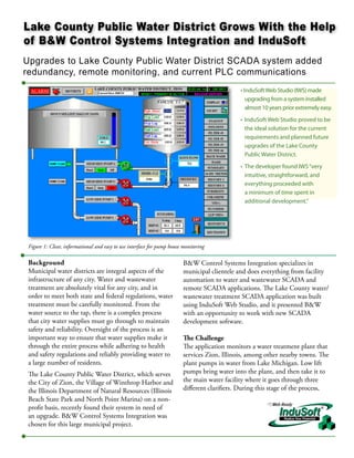Lake County Public Water District Grows With the Help
of B&W Control Systems Integration and InduSoft
Upgrades to Lake County Public Water District SCADA system added
redundancy, remote monitoring, and current PLC communications
                                                                                              • InduSoft Web Studio (IWS) made
                                                                                                 upgrading from a system installed
                                                                                                 almost 10 years prior extremely easy.
                                                                                              • InduSoft Web Studio proved to be
                                                                                                the ideal solution for the current
                                                                                                requirements and planned future
                                                                                                upgrades of the Lake County
                                                                                                Public Water District.
                                                                                              • The developer found IWS “very
                                                                                                intuitive, straightforward, and
                                                                                                everything proceeded with
                                                                                                a minimum of time spent in
                                                                                                additional development.”




 Figure 1: Clear, informational and easy to use interface for pump house monitoring

 Background                                                              B&W Control Systems Integration specializes in
 Municipal water districts are integral aspects of the                   municipal clientele and does everything from facility
 infrastructure of any city. Water and wastewater                        automation to water and wastewater SCADA and
 treatment are absolutely vital for any city, and in                     remote SCADA applications. The Lake County water/
 order to meet both state and federal regulations, water                 wastewater treatment SCADA application was built
 treatment must be carefully monitored. From the                         using InduSoft Web Studio, and it presented B&W
 water source to the tap, there is a complex process                     with an opportunity to work with new SCADA
 that city water supplies must go through to maintain                    development software.
 safety and reliability. Oversight of the process is an
 important way to ensure that water supplies make it                     The Challenge
 through the entire process while adhering to health                     The application monitors a water treatment plant that
 and safety regulations and reliably providing water to                  services Zion, Illinois, among other nearby towns. The
 a large number of residents.                                            plant pumps in water from Lake Michigan. Low lift
 The Lake County Public Water District, which serves                     pumps bring water into the plant, and then take it to
 the City of Zion, the Village of Winthrop Harbor and                    the main water facility where it goes through three
 the Illinois Department of Natural Resources (Illinois                  different clarifiers. During this stage of the process,
 Beach State Park and North Point Marina) on a non-
 profit basis, recently found their system in need of
 an upgrade. B&W Control Systems Integration was
 chosen for this large municipal project.
 