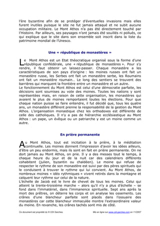 Ce document est propriété du © CDI Garches. Mis en ligne sur www.cdi-garches.com en 11/2007
l’ère byzantine afin de se protéger d’éventuelles invasions mais elles
furent inutiles puisque le site ne fut jamais attaqué et ne subit aucune
occupation militaire. Le Mont Athos n’a pas été directement touché par
l’Histoire. Par ailleurs, ses paysages n’ont jamais été souillés ni pollués, ce
qui explique que le site dans son ensemble soit inscrit dans la liste du
patrimoine mondial de l’Unesco.
Une « république de monastères »
e Mont Athos est un Etat théocratique organisé sous la forme d’une
république confédérale, une « république de monastères ». Pour s’y
rendre, il faut obtenir un laissez-passer. Chaque monastère a les
caractéristiques de son pays d’origine : les moines russes ont fait un
monastère russe, les Serbes ont fait un monastère serbe, les Roumains
ont fait un monastère roumain… Le long des sentiers se trouvent des
barrières qui marquent la frontière entre un monastère et un autre.
Le fonctionnement du Mont Athos est celui d’une démocratie parfaite, les
décisions sont soumises au vote des moines. Toutes les nations y sont
représentées mais, en raison de cette organisation, les monastères qui
avaient le plus de moines remportaient toutes les élections. Pour que
chaque nation puisse se faire entendre, il fut décidé que, tous les quatre
ans, un monastère différent prenne la responsabilité de la gestion du Mont
Athos. L’organisation monastique chez les orthodoxes est différente de
celle des catholiques. Il n’y a pas de hiérarchie ecclésiastique au Mont
Athos : un pape, un évêque ou un patriarche y est un moine comme un
autre.
En prière permanente
u Mont Athos, tout est incitation à la prière, à la méditation
continuelle. Les moines donnent l’impression d’avoir les idées ailleurs,
d’être un peu endormis, mais ils sont en fait en prière permanente. On ne
dort jamais au Mont Athos, on prie. Il y a des messes tout le temps, à
chaque heure du jour et de la nuit car des calendriers différents
cohabitent (julien, byzantin ou chaldéen). Le moine qui refuse de
respecter le rythme de son monastère est suivi par des pères spirituels qui
le conduisent à trouver le rythme qui lui convient. Au Mont Athos, de
nombreux moines « idéo rythmiques » vivent retirés dans la montagne et
calquent leur rythme sur celui de la nature.
L’échelle de Jacob est le livre de chevet de tous les moines. Celui qui
atteint la trente-troisième marche – alors qu’il n’y a plus d’échelle – se
fond dans l’immatériel, dans l’immanence spirituelle. Sept ans après la
mort des prêtres, on déterre les corps et on analyse les ossements. Les
crânes d’une blancheur parfaite sont placés dans l’ossuaire des
monastères car cette blancheur immaculée montre l’extraordinaire valeur
du moine. En revanche, les crânes tachés sont mis de côté.
L
A
 