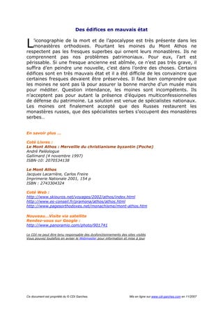 Ce document est propriété du © CDI Garches. Mis en ligne sur www.cdi-garches.com en 11/2007
Des édifices en mauvais état
’iconographie de la mort et de l’apocalypse est très présente dans les
monastères orthodoxes. Pourtant les moines du Mont Athos ne
respectent pas les fresques superbes qui ornent leurs monastères. Ils ne
comprennent pas nos problèmes patrimoniaux. Pour eux, l’art est
périssable. Si une fresque ancienne est abîmée, ce n’est pas très grave, il
suffira d’en peindre une nouvelle, c’est dans l’ordre des choses. Certains
édifices sont en très mauvais état et il a été difficile de les convaincre que
certaines fresques devaient être préservées. Il faut bien comprendre que
les moines ne sont pas là pour assurer la bonne marche d’un musée mais
pour méditer. Question intendance, les moines sont incompétents. Ils
n’acceptent pas pour autant la présence d’équipes multiconfessionnelles
de défense du patrimoine. La solution est venue de spécialistes nationaux.
Les moines ont finalement accepté que des Russes restaurent les
monastères russes, que des spécialistes serbes s’occupent des monastères
serbes…
En savoir plus …
Coté Livres :
Le Mont Athos : Merveille du christianisme byzantin (Poche)
André Paléologue
Gallimard (4 novembre 1997)
ISBN-10: 2070534138
Le Mont Athos
Jacques Lacarrière, Carlos Freire
Imprimerie Nationale 2001, 154 p
ISBN : 2743304324
Coté Web :
http://www.skiouros.net/voyages/2002/athos/index.html
http://www.es-conseil.fr/pramona/athos/athos.html
http://www.pagesorthodoxes.net/monachisme/mont-athos.htm
Nouveau…Visite via satellite
Rendez-vous sur Google :
http://www.panoramio.com/photo/901741
Le CDI ne peut être tenu responsable des dysfonctionnements des sites visités
Vous pouvez toutefois en aviser le Webmaster pour information et mise à jour
L
 