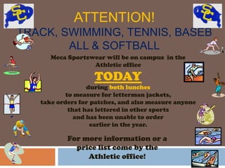 ATTENTION!
TRACK, SWIMMING, TENNIS, BASEB
        ALL & SOFTBALL
      Meca Sportswear will be on campus in the
                  Athletic office

                   TODAY
                  during both lunches
           to measure for letterman jackets,
   take orders for patches, and also measure anyone
            that has lettered in other sports
              and has been unable to order
                   earlier in the year.

           For more information or a
             price list come by the
                Athletic office!
 