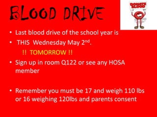 BLOOD DRIVE
• Last blood drive of the school year is
• THIS Wednesday May 2nd.
     !! TOMORROW !!
• Sign up in room Q122 or see any HOSA
  member

• Remember you must be 17 and weigh 110 lbs
  or 16 weighing 120lbs and parents consent
 