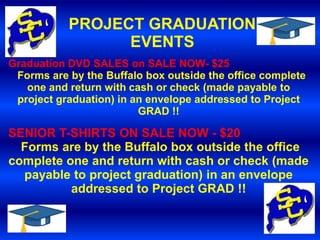 PROJECT GRADUATION
                 EVENTS
Graduation DVD SALES on SALE NOW- $25
 Forms are by the Buffalo box outside the office complete
   one and return with cash or check (made payable to
 project graduation) in an envelope addressed to Project
                         GRAD !!

SENIOR T-SHIRTS ON SALE NOW - $20
  Forms are by the Buffalo box outside the office
complete one and return with cash or check (made
  payable to project graduation) in an envelope
          addressed to Project GRAD !!
 
