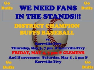 Go                                      Go
Buffs    WE NEED FANS                   Buffs

        IN THE STANDS!!!
        DISTRICT CHAMPION
         BUFFS BASEBALL
                      vs.
               Kerrville-Tivy
    Thursday, May 3, 7 pm @ Kerrville-Tivy
    FRIDAY, MAY 4, 7 pm @ CLEMENS
  And if necessary: Saturday, May 5 , 2 pm @
 Go             Kerrville-Tivy             Go
Buffs                                   Buffs
 